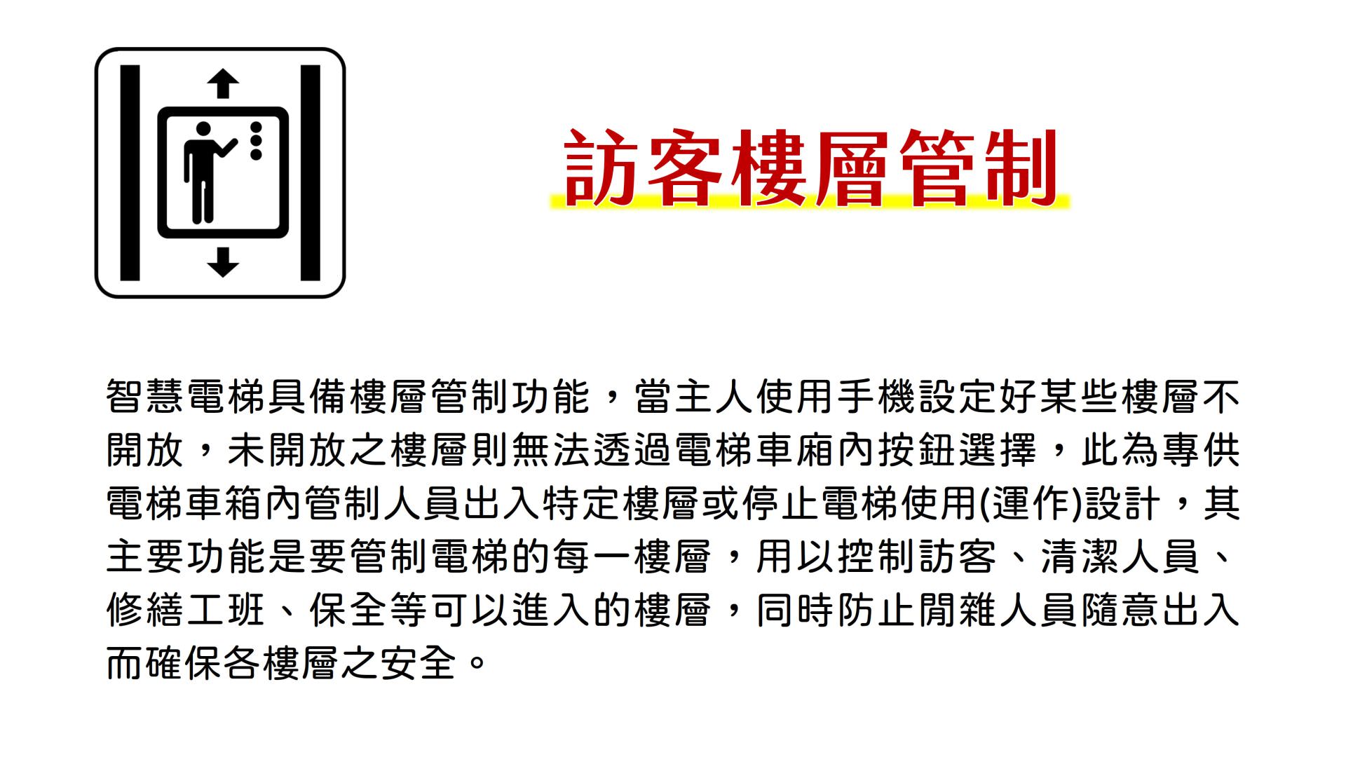访客楼层管制，智能电梯具备楼层管制功能，当主人使用手机设置好某些楼层不开放，未开放之楼层则无法透过电梯车厢内按钮选择，此为专供电梯车箱内管制人员出入特定楼层或停止电梯使用(运作)设计，其主要功能是要管制电梯的每一楼层，用以控制访客、清洁人员、修缮工班、保全等可以进入的楼层，同时防止闲杂人员随意出入而确保各楼层之安全。